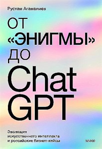 От "Энигмы" до ChatGPT. Эволюция искусственного интеллекта и российские бизнес-кейсы. Р. Агамалиев 978-5-00214-351-1