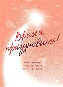 Время праздновать! Книга-лекарство от обесценивания, суеты и "дня сурка". Анна Черных 978-5-04-176903-1